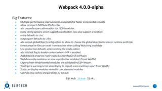 www.eliftech.com
Webpack 4.0.0-alpha
Big Features:
● Multiple performance improvements, especially for faster incremental rebuilds
● allow to import JSON via ESM syntax
● add unused exports elimination for JSON modules
● many config options which support placeholders now also support a function
● entry defaults to ./src
● output.path defaults to ./dist
● add output.globalObject config option to allow to choose the global object reference in runtime exitCode
● timestamps for files are read from watcher when calling Watching.invalidate
● Use production defaults when omiting the mode option
● add this.hot flag to loader context when HMR is enabled
● Add detailed progress reporting to SourceMapDevToolPlugin
● WebAssembly modules can now import other modules (JS and WASM)
● Exports from WebAssembly modules are validated by ESM import
● You'll get a warning/error when trying to import a non-existing export from WASM
● Stats can display modules nested in concatenated modules
● UglifyJs now caches and parallizes by default
GitHub issue link.
 