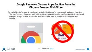 www.eliftech.com
Google Removes Chrome Apps Section From the
Chrome Browser Web Store
By early 2018, Chrome Apps already installed in Google's browser will no longer function.
Chrome OS users, however, will still be able to access them for the foreseeable future. And
folks just using Chrome to surf the web will still be able to download extensions and
themes.
Full article here.
 