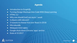 www.eliftech.com
● Introduction to GraphQL
● Turning Design Mockups Into Code With Deep Learning
● HTML 5.2
● Why one should [not] use async / await
● Is jQuery still relevant?
● 3 reasons to choose Vue over React in 2018
● Microbundle
● Webpack 4.0.0-alpha
● Google shuts down Chrome ‘apps’ section
● State of JS 2017
Agenda
 