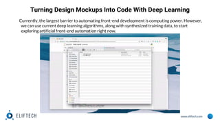 www.eliftech.com
Turning Design Mockups Into Code With Deep Learning
Currently, the largest barrier to automating front-end development is computing power. However,
we can use current deep learning algorithms, along with synthesized training data, to start
exploring artificial front-end automation right now.
 