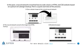 www.eliftech.com
In the post, a neural network is teached how to code a basic a HTML and CSS website based
on a picture of a design mockup. Here's a quick overview of the process:
1) Give a design image to the trained neural network
2) The neural network converts the image into HTML
markup
3) Rendered output
For more details click here
 
