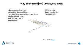www.eliftech.com
Why one should [not] use async / await
+ Laconic and clean code
+ Checking the conditions
and performing asynchronous actions
+ Intermediate values
+ Errors stack trace
+ Debugging
- Still promises
- Bigger bundle size
- ES8, Node.js 7+
More info here
 