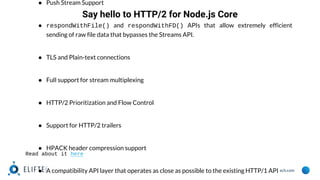 www.eliftech.com
● Push Stream Support
● respondWithFile() and respondWithFD() APIs that allow extremely efficient
sending of raw file data that bypasses the Streams API.
● TLS and Plain-text connections
● Full support for stream multiplexing
● HTTP/2 Prioritization and Flow Control
● Support for HTTP/2 trailers
● HPACK header compression support
● A compatibility API layer that operates as close as possible to the existing HTTP/1 API
Say hello to HTTP/2 for Node.js Core
Read about it here
 