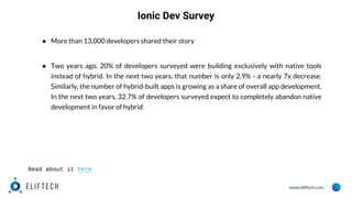 www.eliftech.com
● More than 13,000 developers shared their story
● Two years ago, 20% of developers surveyed were building exclusively with native tools
instead of hybrid. In the next two years, that number is only 2.9% - a nearly 7x decrease.
Similarly, the number of hybrid-built apps is growing as a share of overall app development.
In the next two years, 32.7% of developers surveyed expect to completely abandon native
development in favor of hybrid.
Ionic Dev Survey
Read about it here
 