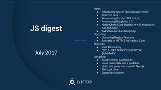 News:
● Introducing npx: an npm package runner
● React 16 beta
● Announcing Gatsby 1.0.0 🎉🎉🎉
● Announcing Babylon.js 3.0
● Node-ChakraCore Update: N-API, Node.js on
iOS and more
● AWS Releases Lambda@Edge
Upcoming:
● Upcoming RegExp Features
● Say hello to HTTP/2 for Node.js Core
Statistics:
● Ionic Dev Survey
● "2017 USER SURVEY EXECUTIVE
SUMMARY"
Libs picks:
● Build terminal dashboards
● email boilerplate and a guideline
● static site generator based in Next.js
● Pick cool color
● Datepicker unicorn
JS digest
July 2017
 