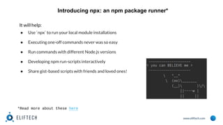 www.eliftech.com
Introducing npx: an npm package runner*
It will help:
● Use `npx` to run your local module installations
● Executing one-off commands never was so easy
● Run commands with different Node.js versions
● Developing npm run-scripts interactively
● Share gist-based scripts with friends and loved ones!
*Read more about these here
 