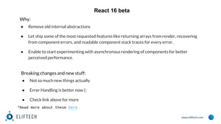www.eliftech.com
React 16 beta
Why:
● Remove old internal abstractions
● Let ship some of the most requested features like returning arrays from render, recovering
from component errors, and readable component stack traces for every error.
● Enable to start experimenting with asynchronous rendering of components for better
perceived performance.
*Read more about these here
Breaking changes and new stuff:
● Not so much new things actually
● Error Handling is better now (:
● Check link above for more
 