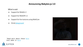 www.eliftech.com
Announcing Babylon.js 3.0
What is cool:
● Support for WebGL 2
● Support for WebVR 1.1
● Support for live textures using WebCam
● Great playground
*Read more about these here
Cool demo is here
 