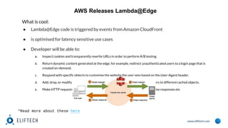 www.eliftech.com
AWS Releases Lambda@Edge
What is cool:
● Lambda@Edge code is triggered by events from Amazon CloudFront
● is optimised for latency sensitive use cases
● Developer will be able to:
a. Inspect cookies and transparently rewrite URLs in order to perform A/B testing.
b. Return dynamic content generated at the edge, for example, redirect unauthenticated users to a login page that is
created on-demand.
c. Respond with specific objects to customise the website the user sees based on the User-Agent header.
d. Add, drop, or modify headers (subject to the following restrictions) to direct users to different cached objects.
e. Make HTTP requests to other Internet resources and use the results to customise responses etc
*Read more about these here
 