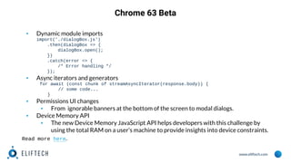 www.eliftech.com
Chrome 63 Beta
▪ Dynamic module imports
import('./dialogBox.js')
.then(dialogBox => {
dialogBox.open();
})
.catch(error => {
/* Error handling */
});
▪ Async iterators and generators
for await (const chunk of streamAsyncIterator(response.body)) {
// some code...
}
▪ Permissions UI changes
▪ From ignorable banners at the bottom of the screen to modal dialogs.
▪ Device Memory API
▪ The new Device Memory JavaScript API helps developers with this challenge by
using the total RAM on a user’s machine to provide insights into device constraints.
Read more here.
 