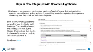 www.eliftech.com
Snyk is Now Integrated with Chrome's Lighthouse
Lighthouse is an open-source automated tool from Google Chrome that tests websites
against a suite of best-practices and metrics, providing a detailed report so developers can
see exactly how they stack up, and how to improve.
Snyk is now powering the brand-
new vulnerable JavaScript audit
in Google Chrome’s Lighthouse,
the auditing tool built by the
Google Chrome team that checks
for how performance, accessible
and secure your site is.
Read more here
 