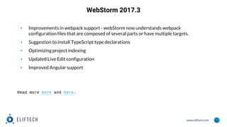www.eliftech.com
WebStorm 2017.3
▪ Improvements in webpack support - webStorm now understands webpack
configuration files that are composed of several parts or have multiple targets.
▪ Suggestion to install TypeScript type declarations
▪ Optimizing project indexing
▪ Updated Live Edit configuration
▪ Improved Angular support
Read more here and here.
 