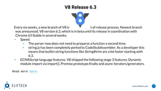 www.eliftech.com
V8 Release 6.3
Every six weeks, a new branch of V8 is created as part of release process. Newest branch
was announced, V8 version 6.3, which is in beta until its release in coordination with
Chrome 63 Stable in several weeks.
▪ Speed:
▪ The parser now does not need to preparse a function a second time.
▪ string.js has been completely ported to CodeStubAssembler. As a developer this
means that builtin string functions like String#trim are a lot faster starting with
6.3.
▪ ECMAScript language features. V8 shipped the following stage 3 features: Dynamic
module import via import(), Promise.prototype.finally and async iterators/generators.
Read more here.
 