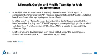 www.eliftech.com
Microsoft, Google, and Mozilla Team Up for Web
Documentation
▪ In a coordinated announcement, three major browser vendors have agreed to
consolidate their individual web API reference documentation into Mozilla's MDN and
have formed an advisory group to guide future efforts.
▪ In a blog post from Microsoft, senior dev writer Erika Doyle Navara wrote that they
have "started redirecting over 7,700 MSDN pages to corresponding topics in the MDN
web docs library" and have made 5,000 edits on MDN to update the compatibility
tables for Edge.
▪ MDN is a wiki, and developers can login with a GitHub account to make changes.
Mozilla says that this year "8,021 users made 76,203 edits".
Read more here.
 