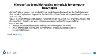 www.eliftech.com
Microsoft adds multithreading to Node.js for compute-
heavy apps
Microsoft’s beta Napa.js runtime is offering multithreaded support for the Node.js server-
side JavaScript platform, to provide the flexibility of JavaScript with speedy performance
akin to C++’s.
Napa.js is a multi-threaded JavaScript runtime built on V8, which was originally designed to
develop highly iterative services with non-compromised performance in Bing.
Napa.js also has:
▪ A Node.js-compatible module architecture with support for NPM.
▪ An API for object-sharing, and asynchronous processing capabilities on
JavaScript threads.
Read more here.
 