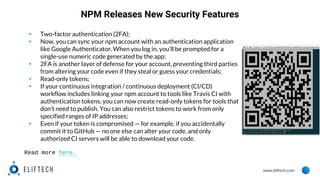 www.eliftech.com
NPM Releases New Security Features
▪ Two-factor authentication (2FA);
▪ Now, you can sync your npm account with an authentication application
like Google Authenticator. When you log in, you’ll be prompted for a
single-use numeric code generated by the app;
▪ 2FA is another layer of defense for your account, preventing third parties
from altering your code even if they steal or guess your credentials;
▪ Read-only tokens;
▪ If your continuous integration / continuous deployment (CI/CD)
workflow includes linking your npm account to tools like Travis CI with
authentication tokens, you can now create read-only tokens for tools that
don’t need to publish. You can also restrict tokens to work from only
specified ranges of IP addresses;
▪ Even if your token is compromised — for example, if you accidentally
commit it to GitHub — no one else can alter your code, and only
authorized CI servers will be able to download your code.
Read more here.
 