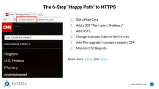 www.eliftech.com
The 6-Step "Happy Path" to HTTPS
1. Get a Free Cert
2. Add a 301 "Permanent Redirect"
3. Add HSTS
4. Change Insecure Scheme References
5. Add The upgrade-insecure-requests CSP
6. Monitor CSP Reports
Read more here and here.
 