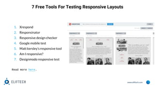 www.eliftech.com
7 Free Tools For Testing Responsive Layouts
1. Xrespond
2. Responsinator
3. Responsive design checker
4. Google mobile test
5. Matt kersley’s responsive tool
6. Am I responsive?
7. Designmodo responsive test
Read more here.
 