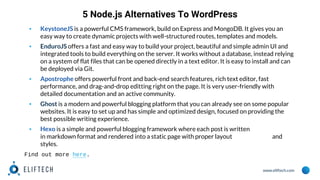 www.eliftech.com
5 Node.js Alternatives To WordPress
▪ KeystoneJS is a powerful CMS framework, build on Express and MongoDB. It gives you an
easy way to create dynamic projects with well-structured routes, templates and models.
▪ EnduroJS offers a fast and easy way to build your project, beautiful and simple admin UI and
integrated tools to build everything on the server. It works without a database, instead relying
on a system of flat files that can be opened directly in a text editor. It is easy to install and can
be deployed via Git.
▪ Apostrophe offers powerful front and back-end search features, rich text editor, fast
performance, and drag-and-drop editting right on the page. It is very user-friendly with
detailed documentation and an active community.
▪ Ghost is a modern and powerful blogging platform that you can already see on some popular
websites. It is easy to set up and has simple and optimized design, focused on providing the
best possible writing experience.
▪ Hexo is a simple and powerful blogging framework where each post is written
in markdown format and rendered into a static page with proper layout and
styles.
Find out more here.
 