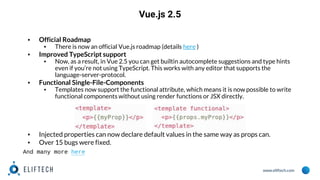 www.eliftech.com
Vue.js 2.5
▪ Official Roadmap
▪ There is now an official Vue.js roadmap (details here )
▪ Improved TypeScript support
▪ Now, as a result, in Vue 2.5 you can get builtin autocomplete suggestions and type hints
even if you’re not using TypeScript. This works with any editor that supports the
language-server-protocol.
▪ Functional Single-File-Components
▪ Templates now support the functional attribute, which means it is now possible to write
functional components without using render functions or JSX directly.
▪ Injected properties can now declare default values in the same way as props can.
▪ Over 15 bugs were fixed.
And many more here
 