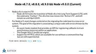 www.eliftech.com
Node v8.7.0, v8.8.0, v8.9.0 && Node v9.0.0 (Current)
▪ Node.js 8.x is now in LTS!
▪ Node v8.9.0 marks the transition of Node v8.x into Long Term Support (LTS), with
the codename "Carbon". The v8.x line now moves into "Active LTS", and will
remain so until April 2019.
▪ For Node.js 9, most changes centered on the migrating the code base to a new error
system. The goal of the migration is associating a unique code with errors thrown by the
system.
▪ An async hooks module that provides an API for registering callbacks to track
asynchronous resources within an application.
▪ The Google V8 6.2 JavaScript engine.
▪ Support for HTTP/2, which are available for use without a command line flag
but are still experimental.
Find more details here and here.
 