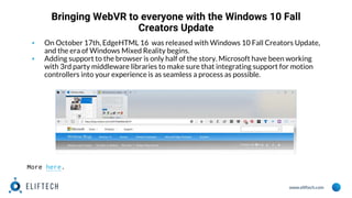 www.eliftech.com
Bringing WebVR to everyone with the Windows 10 Fall
Creators Update
▪ On October 17th, EdgeHTML 16 was released with Windows 10 Fall Creators Update,
and the era of Windows Mixed Reality begins.
▪ Adding support to the browser is only half of the story. Microsoft have been working
with 3rd party middleware libraries to make sure that integrating support for motion
controllers into your experience is as seamless a process as possible.
More here.
 