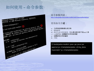 如何使用 – 命令参数命令参数列表：http://code.google.com/p/jsdoc-toolkit/wiki/CommandlineOptions常用命令介绍：-a ：为所有的函数都生成文档 -t：模版路径-d：指定生成文档的路径，默认是当前目录下的out目录- r：=<DEPTH> 设置遍历文件夹的深度-e：设置读写文件的编码-h ：帮助②①C:\tools\jsdoc-toolkit> java -jar jsrun.jar app/run.js -t=templates/jsdoc -d=my_docs myscripts/*.js -t=templates/jsdoc