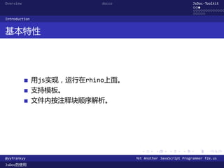 Overview                   docco                               JsDoc-Toolkit
                                                               ...
                                                               .............
                                                               .....
Introduction


基本特性




               用js实现，运行在rhino上面。
               支持模板。
               文件内按注释块顺序解析。




                                     .      .      .      .     .      .

@yyfrankyy                         Yet Another JavaScript Programmer f2e.us
JsDoc的使用
 