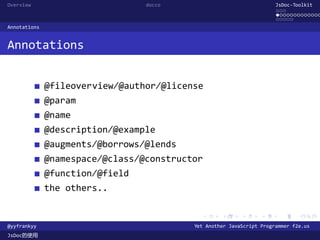 Overview                         docco                                JsDoc-Toolkit
                                                                      ...
                                                                      .............
                                                                      .....
Annotations


Annotations


              @fileoverview/@author/@license
              @param
              @name
              @description/@example
              @augments/@borrows/@lends
              @namespace/@class/@constructor
              @function/@field
              the others..

                                            .      .      .      .     .      .

@yyfrankyy                                Yet Another JavaScript Programmer f2e.us
JsDoc的使用
 