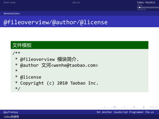 Overview                     docco                                JsDoc-Toolkit
                                                                  ...
                                                                  .............
                                                                  .....
Annotations


@fileoverview/@author/@license


      文件模板
      /**
       * @fileoverview 模块简介.
       * @author 文河<wenhe@taobao.com>
       *
       * @license
       * Copyright (c) 2010 Taobao Inc.
       */


                                          .    .      .      .     .      .

@yyfrankyy                            Yet Another JavaScript Programmer f2e.us
JsDoc的使用
 