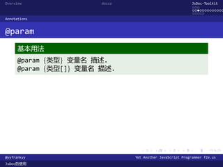 Overview                docco                               JsDoc-Toolkit
                                                            ...
                                                            .............
                                                            .....
Annotations


@param
      基本用法
      @param {类型} 变量名 描述.
      @param {类型[]} 变量名 描述.




                                  .      .      .      .     .      .

@yyfrankyy                      Yet Another JavaScript Programmer f2e.us
JsDoc的使用
 