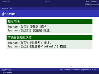 Overview                 docco                               JsDoc-Toolkit
                                                             ...
                                                             .............
                                                             .....
Annotations


@param
      基本用法
      @param {类型} 变量名 描述.
      @param {类型[]} 变量名 描述.

      可选参数和默认值
      @param {类型} [变量名] 描述.
      @param {类型} [变量名="default"] 描述.




                                   .      .      .      .     .      .

@yyfrankyy                       Yet Another JavaScript Programmer f2e.us
JsDoc的使用
 