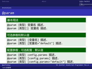 Overview                   docco                               JsDoc-Toolkit
                                                               ...
                                                               .............
                                                               .....
Annotations


@param
      基本用法
      @param {类型} 变量名 描述.
      @param {类型[]} 变量名 描述.

      可选参数和默认值
      @param {类型} [变量名] 描述.
      @param {类型} [变量名="default"] 描述.

      配置参数，可选配置，默认值
      @param {类型} config.params 描述.
      @param {类型} [config.params] 描述.
      @param {类型} [config.params="default"] 描述.
                                     .      .      .      .     .      .

@yyfrankyy                         Yet Another JavaScript Programmer f2e.us
JsDoc的使用
 