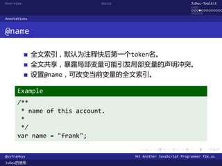 Overview                    docco                               JsDoc-Toolkit
                                                                ...
                                                                .............
                                                                .....
Annotations


@name

              全文索引，默认为注释快后第一个token名。
              全文共享，暴露局部变量可能引发局部变量的声明冲突。
              设置@name，可改变当前变量的全文索引。

      Example
      /**
       * name of this account.
       *
       */
      var name = "frank";
                                      .      .      .      .     .      .

@yyfrankyy                          Yet Another JavaScript Programmer f2e.us
JsDoc的使用
 
