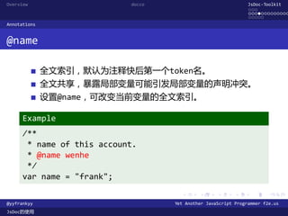 Overview                    docco                               JsDoc-Toolkit
                                                                ...
                                                                .............
                                                                .....
Annotations


@name

              全文索引，默认为注释快后第一个token名。
              全文共享，暴露局部变量可能引发局部变量的声明冲突。
              设置@name，可改变当前变量的全文索引。

      Example
      /**
       * name of this account.
       * @name wenhe
       */
      var name = "frank";
                                      .      .      .      .     .      .

@yyfrankyy                          Yet Another JavaScript Programmer f2e.us
JsDoc的使用
 