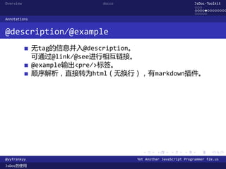 Overview                  docco                               JsDoc-Toolkit
                                                              ...
                                                              .............
                                                              .....
Annotations


@description/@example
              无tag的信息并入@description。
              可通过@link/@see进行相互链接。
              @example输出<pre/>标签。
              顺序解析，直接转为html（无换行），有markdown插件。




                                    .      .      .      .     .      .

@yyfrankyy                        Yet Another JavaScript Programmer f2e.us
JsDoc的使用
 