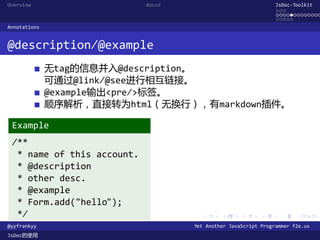 Overview                    docco                               JsDoc-Toolkit
                                                                ...
                                                                .............
                                                                .....
Annotations


@description/@example
              无tag的信息并入@description。
              可通过@link/@see进行相互链接。
              @example输出<pre/>标签。
              顺序解析，直接转为html（无换行），有markdown插件。

 Example
 /**
  * name of this account.
  * @description
  * other desc.
  * @example
  * Form.add("hello");
  */                                  .      .      .      .     .      .

@yyfrankyy                          Yet Another JavaScript Programmer f2e.us
JsDoc的使用
 