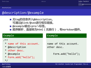 Overview                    docco                                    JsDoc-Toolkit
                                                                     ...
                                                                     .............
                                                                     .....
Annotations


@description/@example
              无tag的信息并入@description。
              可通过@link/@see进行相互链接。
              @example输出<pre/>标签。
              顺序解析，直接转为html（无换行），有markdown插件。

 Example                            Example
 /**
  * name of this account.           name of this account.
  * @description                    other desc.
  * other desc.
  * @example                            Form.add("hello");
  * Form.add("hello");
  */                                       .      .      .      .     .      .

@yyfrankyy                               Yet Another JavaScript Programmer f2e.us
JsDoc的使用
 