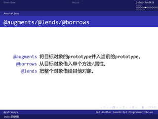 Overview                  docco                               JsDoc-Toolkit
                                                              ...
                                                              .............
                                                              .....
Annotations


@augments/@lends/@borrows




      @augments 将目标对象的prototype并入当前的prototype。
           @borrows 从目标对象借入单个方法/属性。
              @lends 把整个对象借给其他对象。




                                    .      .      .      .     .      .

@yyfrankyy                        Yet Another JavaScript Programmer f2e.us
JsDoc的使用
 