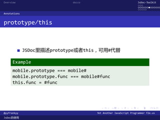 Overview                     docco                                JsDoc-Toolkit
                                                                  ...
                                                                  .............
                                                                  .....
Annotations


prototype/this



              JSDoc里描述prototype或者this，可用#代替

      Example
      mobile.prototype === mobile#
      mobile.prototype.func === mobile#func
      this.func = #func




                                        .      .      .      .     .      .

@yyfrankyy                            Yet Another JavaScript Programmer f2e.us
JsDoc的使用
 