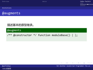 Overview                    docco                                 JsDoc-Toolkit
                                                                  ...
                                                                  .............
                                                                  .....
Annotations


@augments


      描述基本的原型继承。
      @augments
      /** @constructor */ function moduleBase() { };




                                        .      .      .      .     .      .

@yyfrankyy                            Yet Another JavaScript Programmer f2e.us
JsDoc的使用
 
