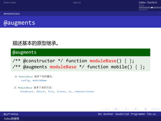 Overview                    docco                                 JsDoc-Toolkit
                                                                  ...
                                                                  .............
                                                                  .....
Annotations


@augments


      描述基本的原型继承。
      @augments
      /** @constructor */ function moduleBase() { };
      /** @augments moduleBase */ function mobile() { };




                                        .      .      .      .     .      .

@yyfrankyy                            Yet Another JavaScript Programmer f2e.us
JsDoc的使用
 