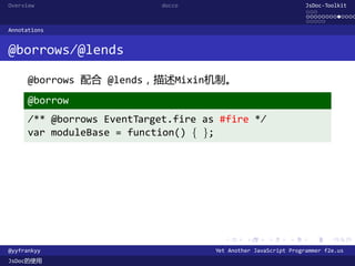 Overview                     docco                                JsDoc-Toolkit
                                                                  ...
                                                                  .............
                                                                  .....
Annotations


@borrows/@lends

      @borrows 配合 @lends，描述Mixin机制。
      @borrow
      /** @borrows EventTarget.fire as #fire */
      var moduleBase = function() { };




                                        .      .      .      .     .      .

@yyfrankyy                            Yet Another JavaScript Programmer f2e.us
JsDoc的使用
 