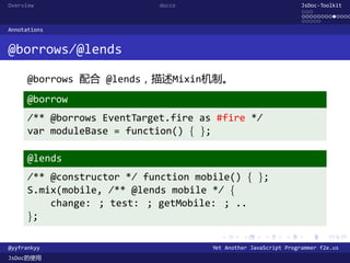 Overview                     docco                                JsDoc-Toolkit
                                                                  ...
                                                                  .............
                                                                  .....
Annotations


@borrows/@lends

      @borrows 配合 @lends，描述Mixin机制。
      @borrow
      /** @borrows EventTarget.fire as #fire */
      var moduleBase = function() { };

      @lends
      /** @constructor */ function mobile() { };
      S.mix(mobile, /** @lends mobile */ {
          change: ; test: ; getMobile: ; ..
      };
                                        .      .      .      .     .      .

@yyfrankyy                            Yet Another JavaScript Programmer f2e.us
JsDoc的使用
 