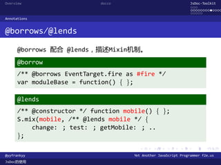 Overview                     docco                                JsDoc-Toolkit
                                                                  ...
                                                                  .............
                                                                  .....
Annotations


@borrows/@lends

      @borrows 配合 @lends，描述Mixin机制。
      @borrow
      /** @borrows EventTarget.fire as #fire */
      var moduleBase = function() { };

      @lends
      /** @constructor */ function mobile() { };
      S.mix(mobile, /** @lends mobile */ {
          change: ; test: ; getMobile: ; ..
      };
                                        .      .      .      .     .      .

@yyfrankyy                            Yet Another JavaScript Programmer f2e.us
JsDoc的使用
 