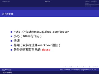 Overview                        docco                                JsDoc-Toolkit
                                                                     ...
                                                                     .............
                                                                     .....




docco



             http://jashkenas.github.com/docco/
             小巧（100来行代码）
             快速
             易用（双斜杆注释+markdown语法）
             各种语言都有自己的 docco




                                           .      .      .      .     .      .

@yyfrankyy                               Yet Another JavaScript Programmer f2e.us
JsDoc的使用
 