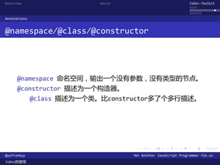 Overview                    docco                               JsDoc-Toolkit
                                                                ...
                                                                .............
                                                                .....
Annotations


@namespace/@class/@constructor




      @namespace 命名空间，输出一个没有参数，没有类型的节点。
      @constructor 描述为一个构造器。
              @class 描述为一个类。比constructor多了个多行描述。




                                      .      .      .      .     .      .

@yyfrankyy                          Yet Another JavaScript Programmer f2e.us
JsDoc的使用
 