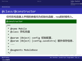 Overview                  docco                               JsDoc-Toolkit
                                                              ...
                                                              .............
                                                              .....
Annotations


@class/@constructor
      任何在构造器上声明的参数均为初始化函数，new的时候传入。
      @constructor
      /**
       * @name Mobile
       * @class 手机充值
       *
       * @param {Object} config 初始配置.
       * @param {Object} [config.saveExtra] 额外保存信息.
       * ...
       *
       * @augments ModuleBase
       */
                                    .      .      .      .     .      .

@yyfrankyy                        Yet Another JavaScript Programmer f2e.us
JsDoc的使用
 