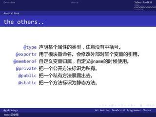 Overview                  docco                               JsDoc-Toolkit
                                                              ...
                                                              .............
                                                              .....
Annotations


the others..



              @type 声明某个属性的类型，注意没有中括号。
           @exports 用于模块重命名。会修改外部对某个变量的引用。
      @memberof 自定义变量归属，自定义@name的时候使用。
           @private 把一个公开方法标识为私有。
             @public 把一个私有方法暴露出去。
             @static 把一个方法标识为静态方法。



                                    .      .      .      .     .      .

@yyfrankyy                        Yet Another JavaScript Programmer f2e.us
JsDoc的使用
 