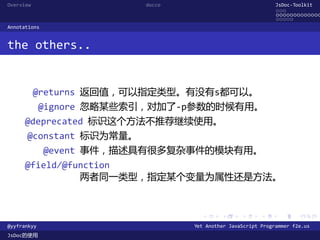 Overview                  docco                               JsDoc-Toolkit
                                                              ...
                                                              .............
                                                              .....
Annotations


the others..


           @returns 返回值，可以指定类型。有没有s都可以。
             @ignore 忽略某些索引，对加了-p参数的时候有用。
      @deprecated 标识这个方法不推荐继续使用。
      @constant 标识为常量。
              @event 事件，描述具有很多复杂事件的模块有用。
      @field/@function
                两者同一类型，指定某个变量为属性还是方法。


                                    .      .      .      .     .      .

@yyfrankyy                        Yet Another JavaScript Programmer f2e.us
JsDoc的使用
 